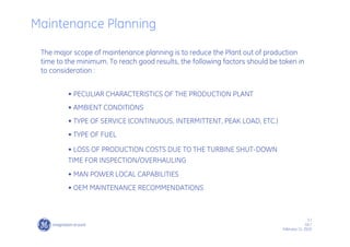 3 /
GE /
February 11, 2010
Maintenance Planning
The major scope of maintenance planning is to reduce the Plant out of production
time to the minimum. To reach good results, the following factors should be taken in
to consideration :
• PECULIAR CHARACTERISTICS OF THE PRODUCTION PLANT
• AMBIENT CONDITIONS
• TYPE OF SERVICE (CONTINUOUS, INTERMITTENT, PEAK LOAD, ETC.)
• TYPE OF FUEL
• LOSS OF PRODUCTION COSTS DUE TO THE TURBINE SHUT-DOWN
TIME FOR INSPECTION/OVERHAULING
• MAN POWER LOCAL CAPABILITIES
• OEM MAINTENANCE RECOMMENDATIONS
 