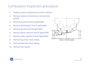 33 /
GE /
February 11, 2010
Combustion inspection precedure
1. Prepare turbine compartment roof for removal
2. Remove turbine compartment roof and side
panels.
3. Remove liquid fuel lines (if applicable).
4. Remove atomizing air lines (if applicable).
5. Remove gas fuel lines (if applicable).
6. Remove steam injection lines (if applicable).
7. Remove water injection lines (if applicable).
8. Remove liquid fuel check valves.
9. Remove false start drain tubing.
10. Remove fuel nozzles.
 