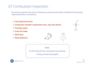35 /
GE /
February 11, 2010
• Fuel nozzle (o burners)
• Combustion chamber components ( liner, cap, flow sleeve)
• Transition piece
• Cross-fire tubes
• Spark plug
• Flame detectors
GT Combustion inspection
During this inspection the status of following components should be verified and all necessary
repair/substitution is carried out:
Note:
For the lifting of main components see drawing
“ Gravity centres and weights”
 