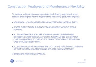 4 /
GE /
February 11, 2010
Construction Features and Maintenance Flexibility
To facilitate turbine maintenance practices, the following major construction
features are designed into the majority of the heavy duty gas turbine engines :
• HORIZONTALLY SPLIT CASINGS FOR EASY ACCESS TO THE INTERNAL PARTS
• STATOR BLADES CAN BE SLID ON THE CASING GROOVE WITHOUT ROTOR
REMOVAL.
• ALL TURBINE ROTOR BLADES ARE NORMALLY MOMENT-WEIGHED AND
DISTRIBUTED CIRCUMFERENTIALLY ON THE TURBINE WHEEL BY COMPUTER
CHARTING PROGRAM, SO THAT NO SITE BALANCE IS GENERALLY REQUIRED IN
CASE OF BLADE SUBSTITUTION.
• ALL BEARING HOUSING AND LINERS ARE SPLIT ON THE HORIZONTAL CENTERLINE
SO THAT THEY MAY BE INSPECTED AND REPLACED, WHEN NECESSARY.
• BORESCOPE INSPECTION CAPABILITY.
 
