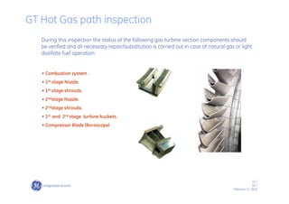 52 /
GE /
February 11, 2010
• Combustion system .
• 1st stage Nozzle.
• 1st stage shrouds.
• 2ndstage Nozzle.
• 2ndstage shrouds.
• 1st and 2nd stage turbine buckets.
• Compressor Blade (Boroscope)
GT Hot Gas path inspection
During this inspection the status of the following gas turbine section components should
be verified and all necessary repair/substitution is carried out in case of natural gas or light
distillate fuel operation:
 