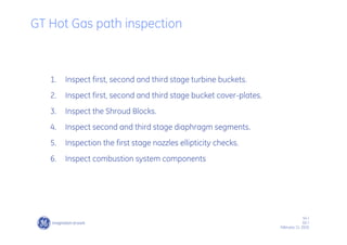54 /
GE /
February 11, 2010
1. Inspect first, second and third stage turbine buckets.
2. Inspect first, second and third stage bucket cover-plates.
3. Inspect the Shroud Blocks.
4. Inspect second and third stage diaphragm segments.
5. Inspection the first stage nozzles ellipticity checks.
6. Inspect combustion system components
GT Hot Gas path inspection
 