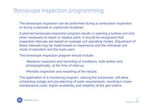 6 /
GE /
February 11, 2010
Boroscope inspection programming
The borescope inspection can be performed during a combustion inspection,
or during a planned or unplanned shutdown.
A planned borescope inspection program results in opening a turbine unit only
when necessary to repair or replace parts. It should be recognized that
inspection intervals are based on average unit operating modes. Adjustment of
these intervals may be made based on experience and the individual unit
mode of operation and the fuels used.
The borescope inspection program should include :
•Baseline inspection and recording of conditions, both written and
photographically, at the time of start-up.
•Periodic inspection and recording of the results.
The application of a monitoring program, utilizing the borescope, will allow
scheduling outage and pre-planning of parts requirements, resulting in lower
maintenance costs, higher availability and reliability of the gas turbine.
 