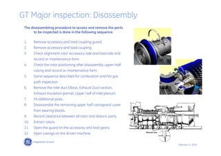 62 /
GE /
February 11, 2010
The disassembling procedure to access and remove the parts
to be inspected is done in the following sequence:
1. Remove accessory and load coupling guard.
2. Remove accessory and load coupling.
3. Check alignment rotor accessory side and load side and
record on maintenaince form.
4. Check the rotor positioning after disassembly upper-half
casing and record on maintenaince form.
5. Same sequence described for combustion and hot gas
path inspection.
6. Remove the Inlet duct Elbow, Exhaust Duct section,
Exhaust Insulation pannel, Upper half of Inlet plenum.
7. Fit additional jacks.
8. Disassamble the remaining upper half casingsand cover
from bearing blocks.
9. Record clearance between all rotor and statoric parts.
10. Extract rotors.
11. Open the guard on the accessory and load gears.
12. Open casings on the driven machine.
GT Major inspection: Disassembly
 