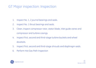 66 /
GE /
February 11, 2010
1. Inspect No. 1, 2 journal bearings and seals.
2. Inspect No. 1 thrust bearings and seals.
3. Clean, inspect compressor rotor, stator blade, inlet guide vanes and
compressor and turbine casings.
4. Inspect first, second and third-stage turbine buckets and wheel
dovetails.
5. Inspect first, second and third-stage shrouds and diaphragm seals.
6. Perform Hot Gas Path Inspection
GT Major inspection: Inspection
 