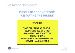 69 /
GE /
February 11, 2010
CHECKS TO BE DONE BEFORE
RESTARTING THE TURBINE
WARNING
TAKE CARE THAT NO FOREIGN
OBJECTS (TOOLS OR OTHER
HARDWARE) ARE FORGOTTEN
INSIDE TURBINE.
OTHER CHECKS ARE LISTED IN THE
SERVICE MANUAL SECT. 2
Gas Turbine Maintenance
 