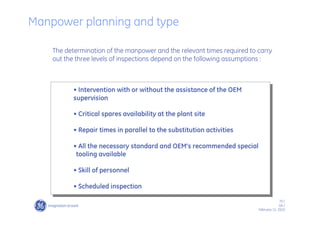 70 /
GE /
February 11, 2010
The determination of the manpower and the relevant times required to carry
out the three levels of inspections depend on the following assumptions :
• Intervention with or without the assistance of the OEM
supervision
• Critical spares availability at the plant site
• Repair times in parallel to the substitution activities
• All the necessary standard and OEM’s recommended special
tooling available
• Skill of personnel
• Scheduled inspection
Manpower planning and type
 