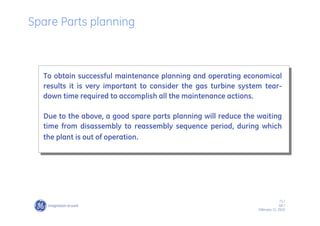 71 /
GE /
February 11, 2010
To obtain successful maintenance planning and operating economical
results it is very important to consider the gas turbine system tear-
down time required to accomplish all the maintenance actions.
Due to the above, a good spare parts planning will reduce the waiting
time from disassembly to reassembly sequence period, during which
the plant is out of operation.
Spare Parts planning
 