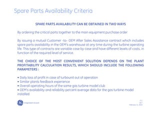 73 /
GE /
February 11, 2010
SPARE PARTS AVAILABILITY CAN BE OBTAINED IN TWO WAYS
By ordering the critical parts together to the main equipment purchase order
By issuing a mutual Customer -to- OEM After Sales Assistance contract which includes
spare parts availability in the OEM’s warehouse at any time during the turbine operating
life. This type of contracts are variable case by case and have different levels of costs, in
function of the required level of service.
THE CHOICE OF THE MOST CONVENIENT SOLUTION DEPENDS ON THE PLANT
PROFITABILITY CALCULATION RESULTS, WHICH SHOULD INCLUDE THE FOLLOWING
PARAMETERS :
• Daily loss of profit in case of turbounit out of operation
• Similar plants feedback experience
• Overall operating hours of the same gas turbine model club
• OEM’s availability and reliability percent average data for the gas turbine model
installed
Spare Parts Availability Criteria
 