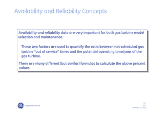 75 /
GE /
February 11, 2010
Availability and reliability data are very important for both gas turbine model
selection and maintenance.
These two factors are used to quantify the ratio between not scheduled gas
turbine “out of service” times and the potential operating time/year of the
gas turbine.
There are many different (but similar) formulas to calculate the above percent
values
Availability and Reliability Concepts
 