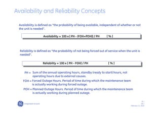 76 /
GE /
February 11, 2010
Availability is defined as “the probability of being available, independent of whether or not
the unit is needed”.
Reliability = 100 x [ PH - FOH] / PH [ % ]
Reliability is defined as “the probability of not being forced out of service when the unit is
needed”.
PH = Sum of the annual operating hours, standby (ready to start) hours, not
operating hours due to external causes.
FOH = Forced Outage Hours. Period of time during which the maintenance team
is actually working during forced outage.
POH = Planned Outage Hours. Period of time during which the maintenance team
is actually working during planned outage.
Availability = 100 x [ PH - (FOH+POH)] / PH [ % ]
Availability and Reliability Concepts
 