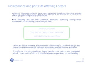 8 /
GE /
February 11, 2010
•Define a reference optimum gas turbine operating conditions, for which the life
of hot gas path components is maximum.
•The following are the most common “standard” operating configuration
considered and applied by the majority of them.
Maintenance and parts life affetting Factors
Under the above condition, the parts life is theoretically 100% of the design and
the recommended intervals between maintenance inspection are maximum.
For different operating conditions, higher maintenance factors must be applied.
Which correspond to reduced intervals between inspections and overhauling.
NATURAL GAS FUEL
CONTINUOUS OPERATION AT BASE LOAD
NO STEAM / WATER INJECTION
 