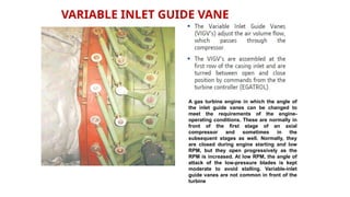 VARIABLE INLET GUIDE VANE
A gas turbine engine in which the angle of
the inlet guide vanes can be changed to
meet the requirements of the engine-
operating conditions. These are normally in
front of the first stage of an axial
compressor and sometimes in the
subsequent stages as well. Normally, they
are closed during engine starting and low
RPM, but they open progressively as the
RPM is increased. At low RPM, the angle of
attack of the low-pressure blades is kept
moderate to avoid stalling. Variable-inlet
guide vanes are not common in front of the
turbine
 