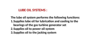 LUBE OIL SYSTEMS :
The lube oil system performs the following functions:
1.Supplies lube oil for lubrication and cooling to the
bearings of the gas turbine generator set
2.Supplies oil to power oil system
3.Supplies oil to the jacking system
 