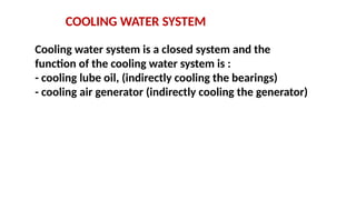 COOLING WATER SYSTEM
Cooling water system is a closed system and the
function of the cooling water system is :
- cooling lube oil, (indirectly cooling the bearings)
- cooling air generator (indirectly cooling the generator)
 