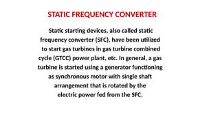 STATIC FREQUENCY CONVERTER
Static starting devices, also called static
frequency converter (SFC), have been utilized
to start gas turbines in gas turbine combined
cycle (GTCC) power plant, etc. In general, a gas
turbine is started using a generator functioning
as synchronous motor with single shaft
arrangement that is rotated by the
electric power fed from the SFC.
 