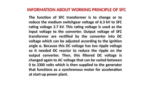 INFORMATION ABOUT WORKING PRINCIPLE OF SFC
The function of SFC transformer is to change or to
reduce the medium switchgear voltage of 6.3 kV to SFC
rating voltage 3.7 kV. This rating voltage is used as the
input voltage to the converter. Output voltage of SFC
transformer are rectified by the converter into DC
voltage which can be adjusted according to the ignition
angle α. Because this DC voltage has too ripple voltage
so it needed DC reactor to reduce the ripple on the
output converter. Then, this filtered DC voltage is
changed again to AC voltage that can be varied between
0 to 3300 volts which is then supplied to the generator
that functions as a synchronous motor for acceleration
at start-up power plant.
 