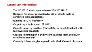 General unit Information :
• The MS9001E also known as frame 9E or PG9161E.
• Designed for power generation for either simple cycle or
combined cycle applications
• Running in 50 Hz frequency
• Output capacity is about 107 MW
• Capable to run by dual fuel (Natural Gas or liquid diesel oil) with
fuel switching capability
• Capable to running on a grid system as a base load, peaker, or
standby reserve unit
• Currently it is running by a speedtronic Mark VIe control system
 