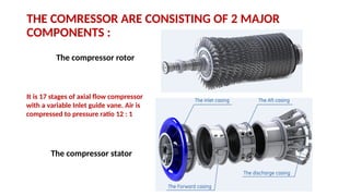 THE COMRESSOR ARE CONSISTING OF 2 MAJOR
COMPONENTS :
The compressor rotor
The compressor stator
It is 17 stages of axial flow compressor
with a variable Inlet guide vane. Air is
compressed to pressure ratio 12 : 1
 