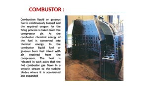 COMBUSTOR :
Combustion liquid or gaseous
fuel is continuously burned and
the required oxygen for the
firing process is taken from the
compressor air. At the
combustor chemical energy of
the fuel is converted into
thermal energy. In the
combustor liquid fuel or
gaseous burn fuel mixed with
air received from the
compressor. The heat is
released in such away that the
hot combustor gas flows in a
smooth stream to the turbine
blades where it is accelerated
and expanded
 
