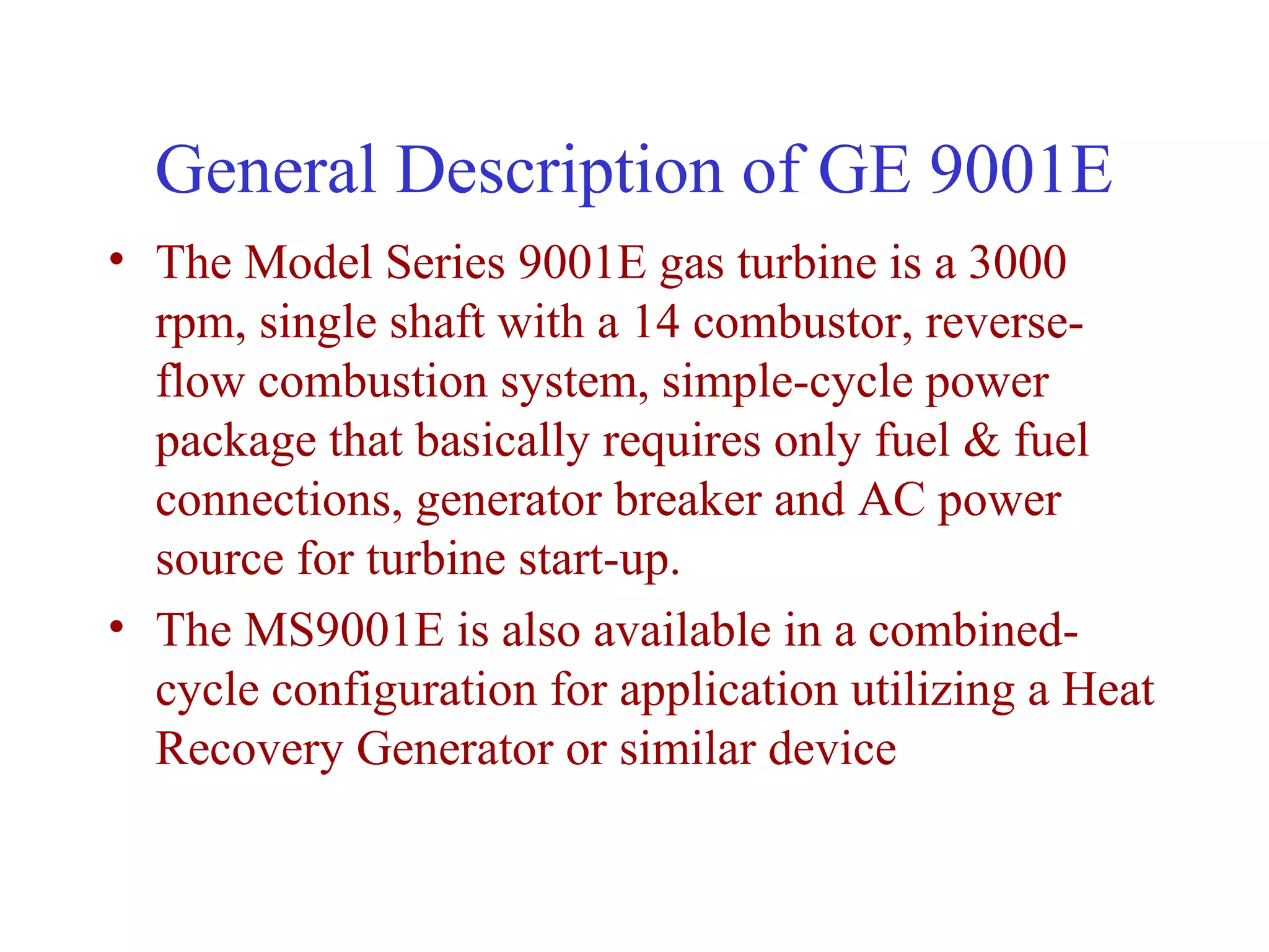 General Description of GE 9001E
• The Model Series 9001E gas turbine is a 3000
  rpm, single shaft with a 14 combustor, reverse-
  flow combustion system, simple-cycle power
  package that basically requires only fuel & fuel
  connections, generator breaker and AC power
  source for turbine start-up.
• The MS9001E is also available in a combined-
  cycle configuration for application utilizing a Heat
  Recovery Generator or similar device
 