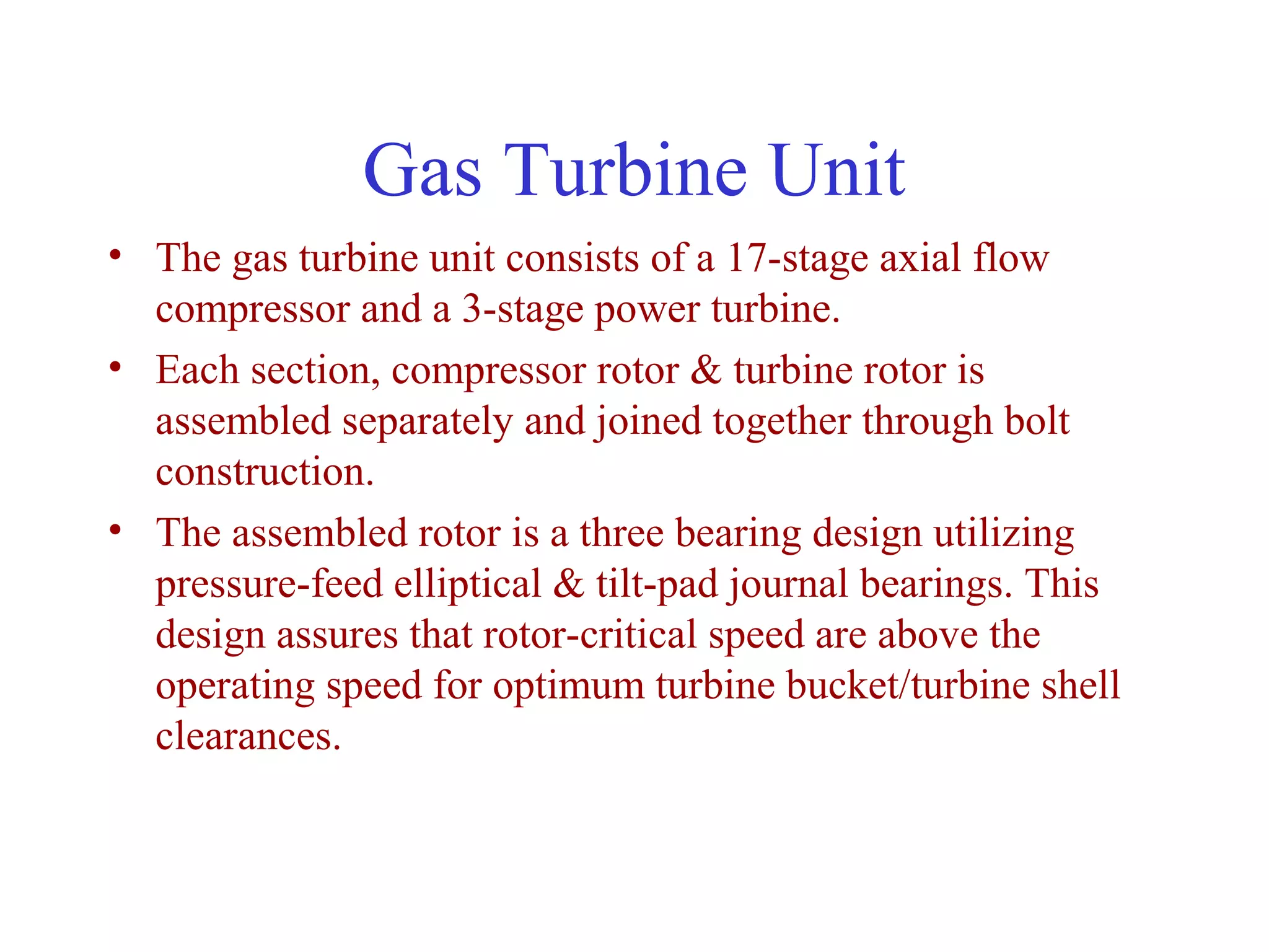 Gas Turbine Unit
• The gas turbine unit consists of a 17-stage axial flow
  compressor and a 3-stage power turbine.
• Each section, compressor rotor & turbine rotor is
  assembled separately and joined together through bolt
  construction.
• The assembled rotor is a three bearing design utilizing
  pressure-feed elliptical & tilt-pad journal bearings. This
  design assures that rotor-critical speed are above the
  operating speed for optimum turbine bucket/turbine shell
  clearances.
 