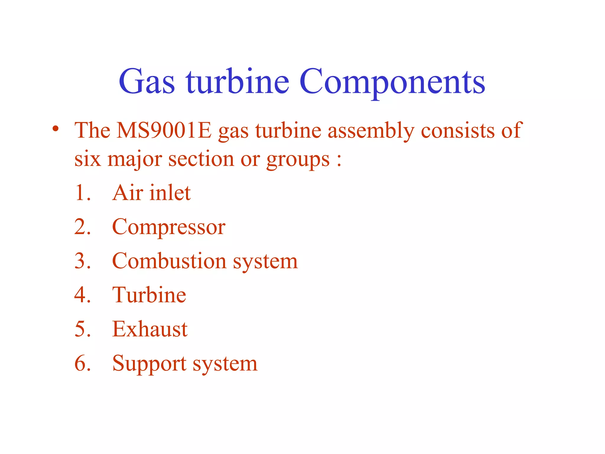 Gas turbine Components
• The MS9001E gas turbine assembly consists of
  six major section or groups :
  1. Air inlet
  2. Compressor
  3. Combustion system
  4. Turbine
  5. Exhaust
  6. Support system
 