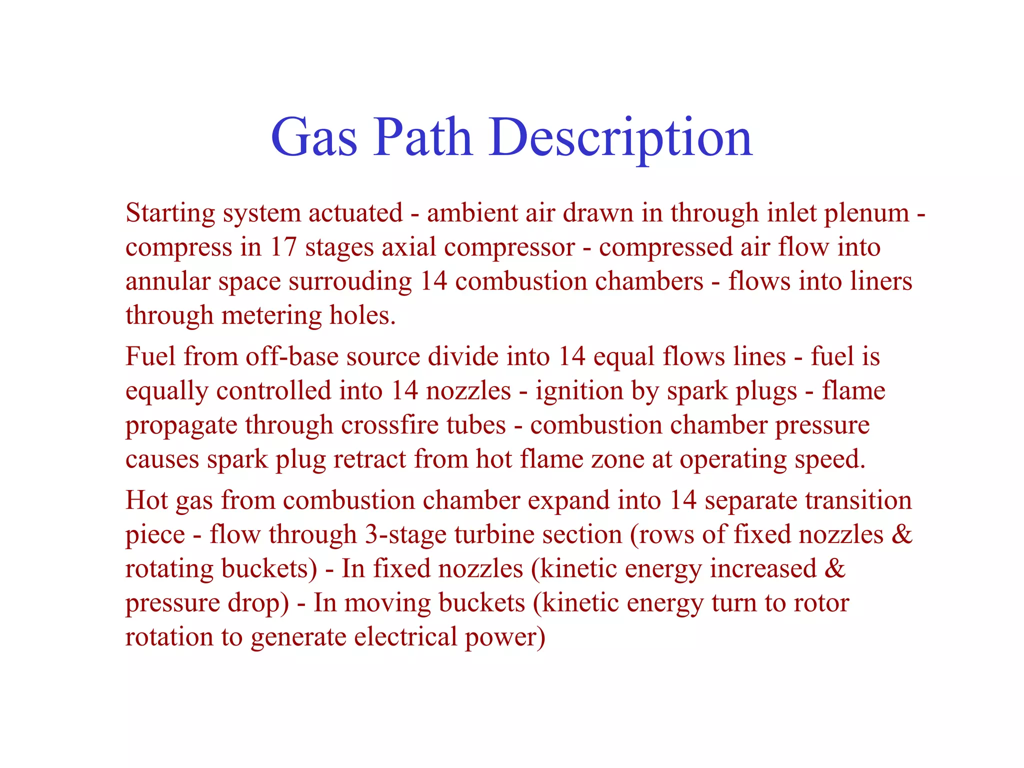 Gas Path Description
Starting system actuated - ambient air drawn in through inlet plenum -
compress in 17 stages axial compressor - compressed air flow into
annular space surrouding 14 combustion chambers - flows into liners
through metering holes.
Fuel from off-base source divide into 14 equal flows lines - fuel is
equally controlled into 14 nozzles - ignition by spark plugs - flame
propagate through crossfire tubes - combustion chamber pressure
causes spark plug retract from hot flame zone at operating speed.
Hot gas from combustion chamber expand into 14 separate transition
piece - flow through 3-stage turbine section (rows of fixed nozzles &
rotating buckets) - In fixed nozzles (kinetic energy increased &
pressure drop) - In moving buckets (kinetic energy turn to rotor
rotation to generate electrical power)
 