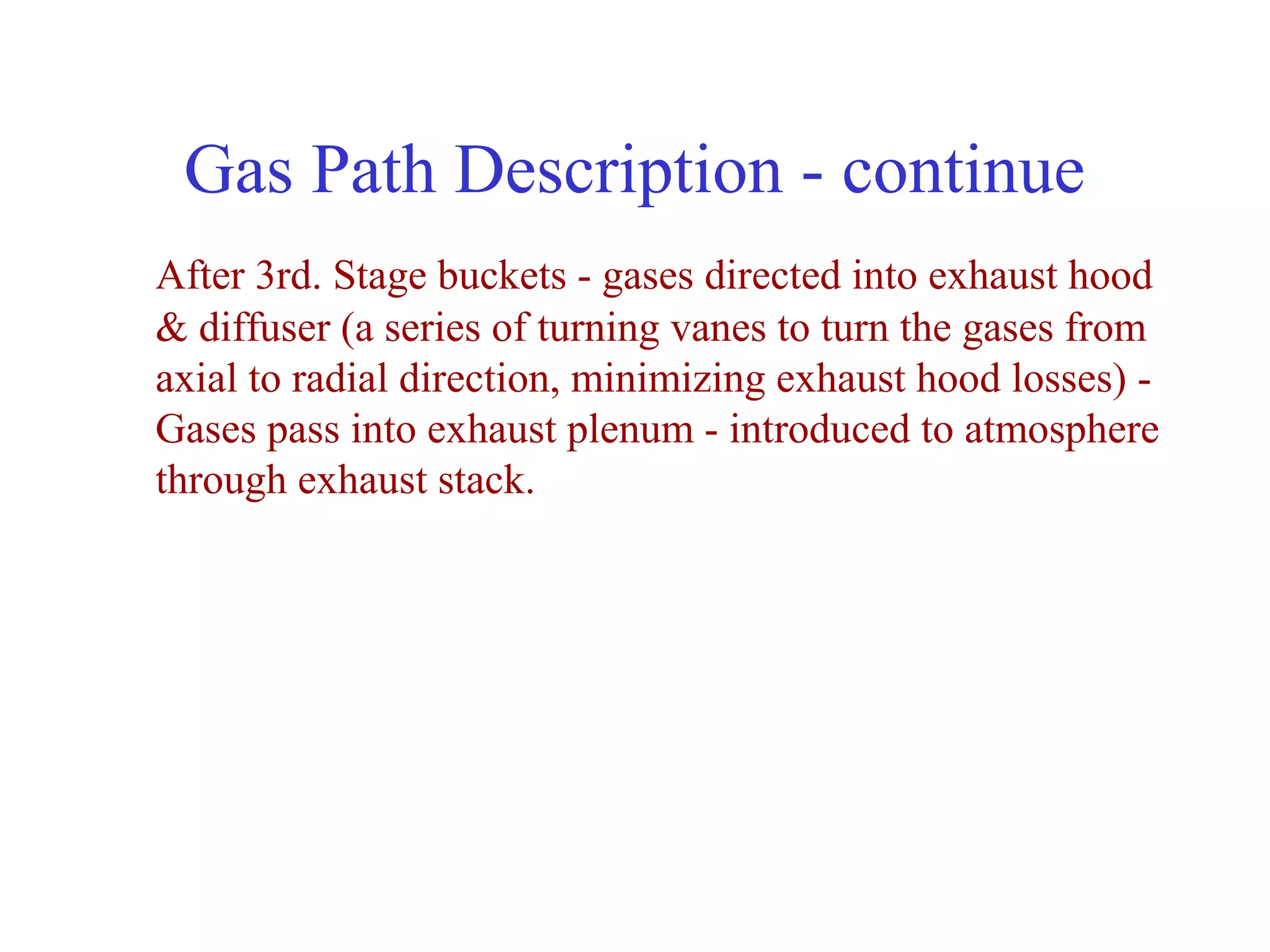 Gas Path Description - continue
After 3rd. Stage buckets - gases directed into exhaust hood
& diffuser (a series of turning vanes to turn the gases from
axial to radial direction, minimizing exhaust hood losses) -
Gases pass into exhaust plenum - introduced to atmosphere
through exhaust stack.
 