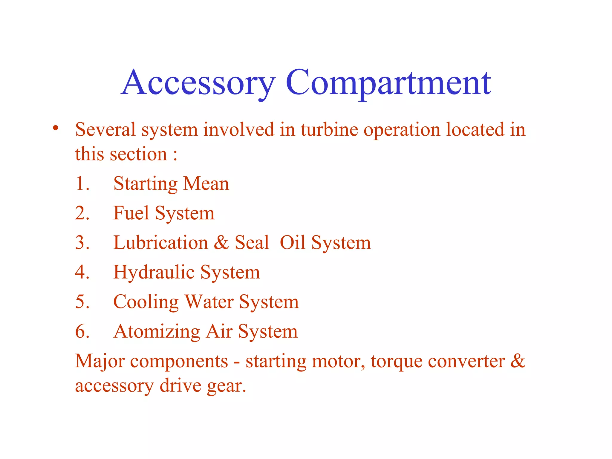 Accessory Compartment
• Several system involved in turbine operation located in
  this section :
  1. Starting Mean
  2. Fuel System
  3. Lubrication & Seal Oil System
  4. Hydraulic System
  5. Cooling Water System
  6. Atomizing Air System
  Major components - starting motor, torque converter &
  accessory drive gear.
 