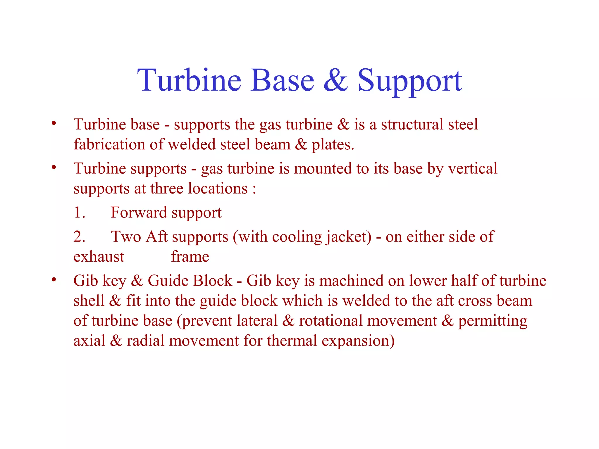 Turbine Base & Support
• Turbine base - supports the gas turbine & is a structural steel
  fabrication of welded steel beam & plates.
• Turbine supports - gas turbine is mounted to its base by vertical
  supports at three locations :
  1. Forward support
  2. Two Aft supports (with cooling jacket) - on either side of
  exhaust         frame
• Gib key & Guide Block - Gib key is machined on lower half of turbine
  shell & fit into the guide block which is welded to the aft cross beam
  of turbine base (prevent lateral & rotational movement & permitting
  axial & radial movement for thermal expansion)
 