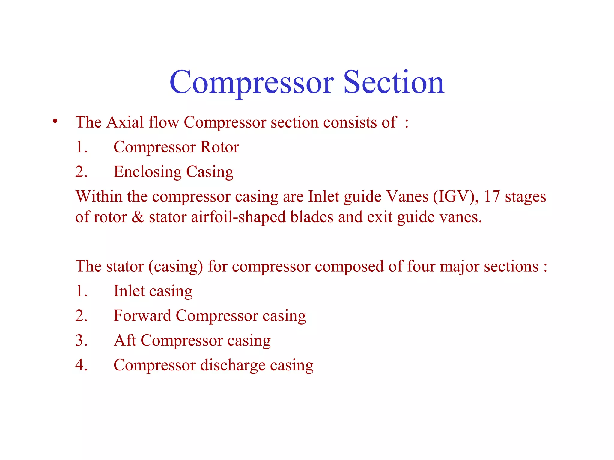 Compressor Section
• The Axial flow Compressor section consists of :
  1. Compressor Rotor
  2. Enclosing Casing
  Within the compressor casing are Inlet guide Vanes (IGV), 17 stages
  of rotor & stator airfoil-shaped blades and exit guide vanes.

   The stator (casing) for compressor composed of four major sections :
   1. Inlet casing
   2. Forward Compressor casing
   3. Aft Compressor casing
   4. Compressor discharge casing
 
