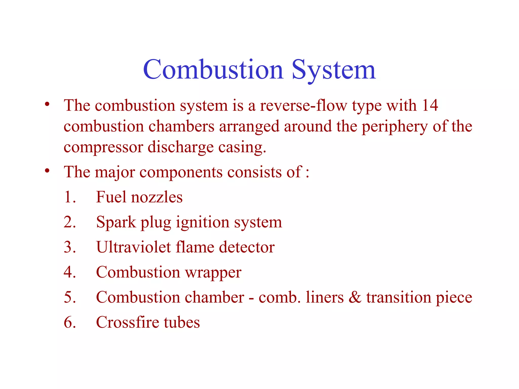 Combustion System
• The combustion system is a reverse-flow type with 14
  combustion chambers arranged around the periphery of the
  compressor discharge casing.
• The major components consists of :
  1. Fuel nozzles
  2. Spark plug ignition system
  3. Ultraviolet flame detector
  4. Combustion wrapper
  5. Combustion chamber - comb. liners & transition piece
  6. Crossfire tubes
 