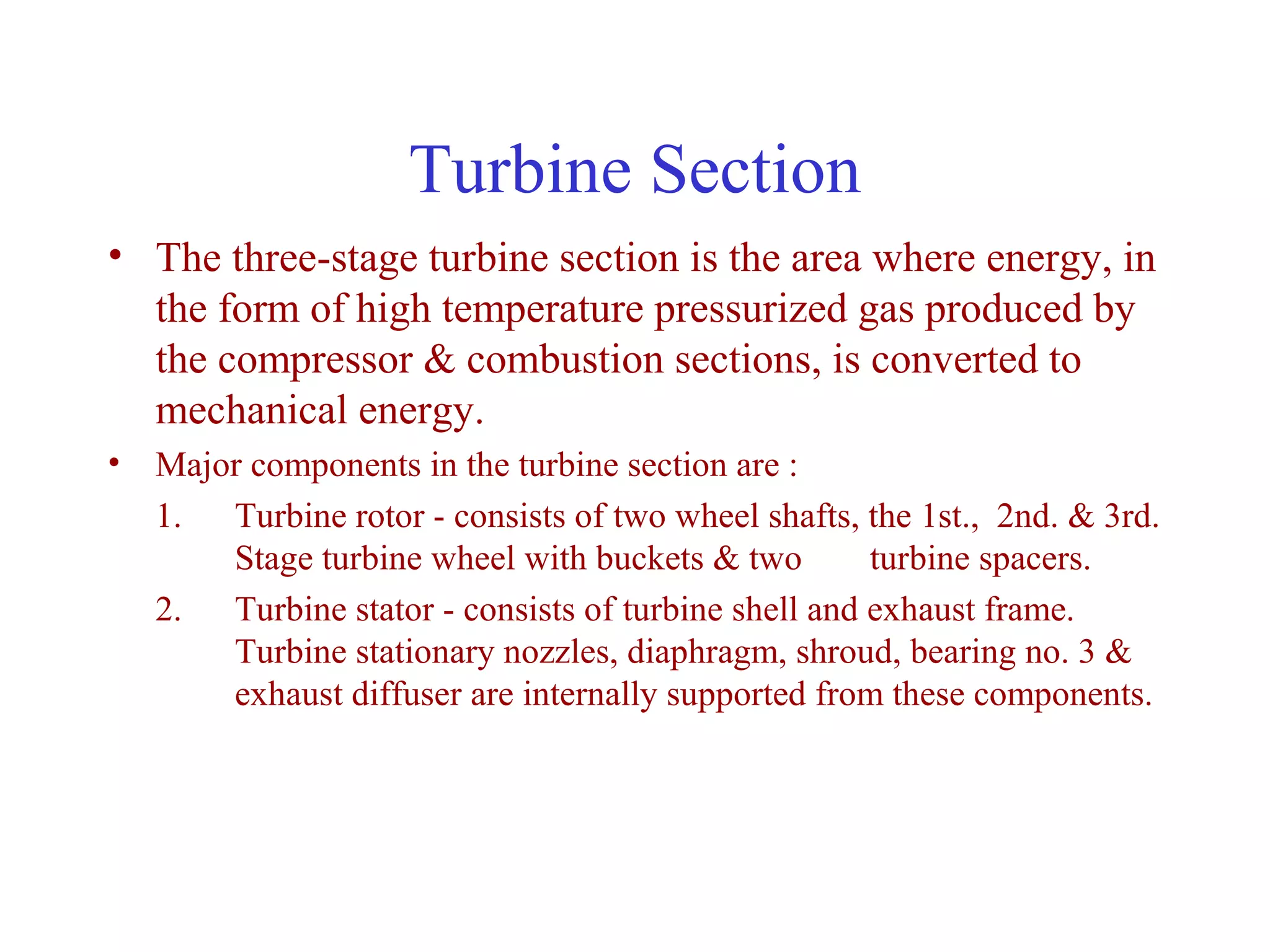 Turbine Section
• The three-stage turbine section is the area where energy, in
  the form of high temperature pressurized gas produced by
  the compressor & combustion sections, is converted to
  mechanical energy.
• Major components in the turbine section are :
  1. Turbine rotor - consists of two wheel shafts, the 1st., 2nd. & 3rd.
      Stage turbine wheel with buckets & two        turbine spacers.
  2. Turbine stator - consists of turbine shell and exhaust frame.
      Turbine stationary nozzles, diaphragm, shroud, bearing no. 3 &
      exhaust diffuser are internally supported from these components.
 