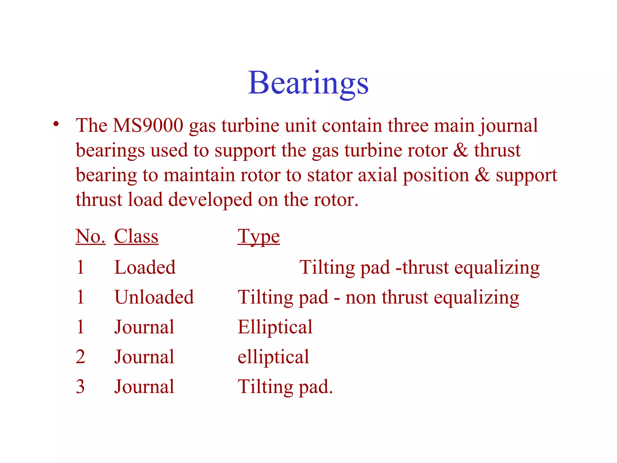 Bearings
• The MS9000 gas turbine unit contain three main journal
  bearings used to support the gas turbine rotor & thrust
  bearing to maintain rotor to stator axial position & support
  thrust load developed on the rotor.
  No. Class           Type
  1    Loaded                 Tilting pad -thrust equalizing
  1    Unloaded       Tilting pad - non thrust equalizing
  1    Journal        Elliptical
  2    Journal        elliptical
  3    Journal        Tilting pad.
 