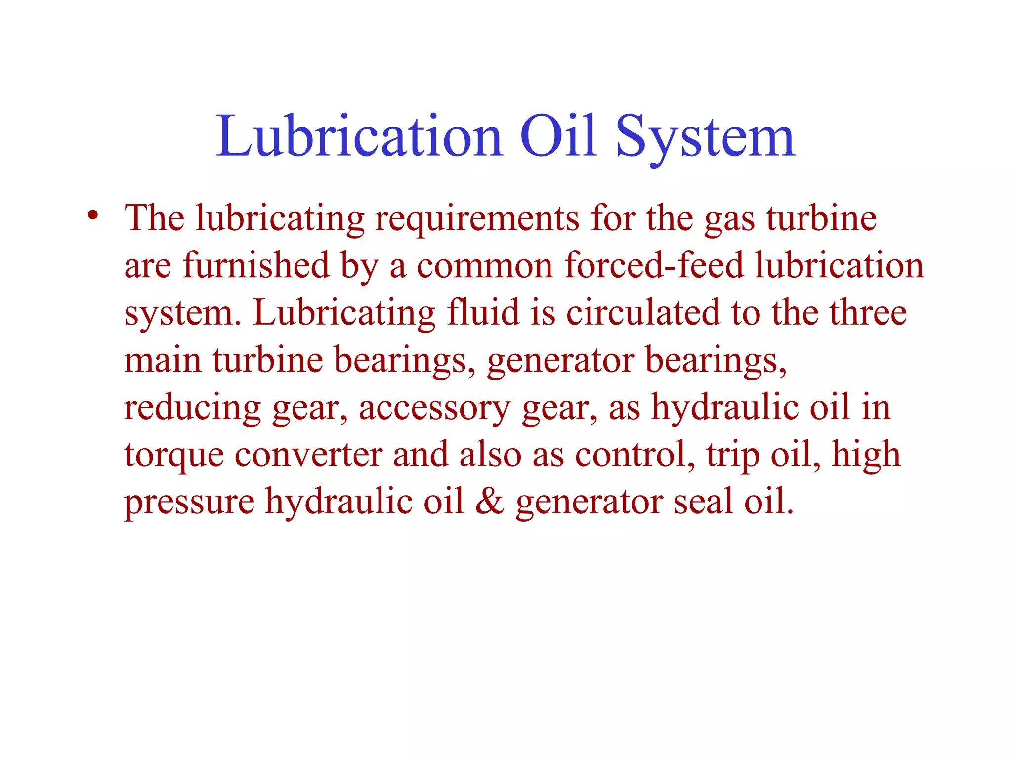 Lubrication Oil System
• The lubricating requirements for the gas turbine
  are furnished by a common forced-feed lubrication
  system. Lubricating fluid is circulated to the three
  main turbine bearings, generator bearings,
  reducing gear, accessory gear, as hydraulic oil in
  torque converter and also as control, trip oil, high
  pressure hydraulic oil & generator seal oil.
 