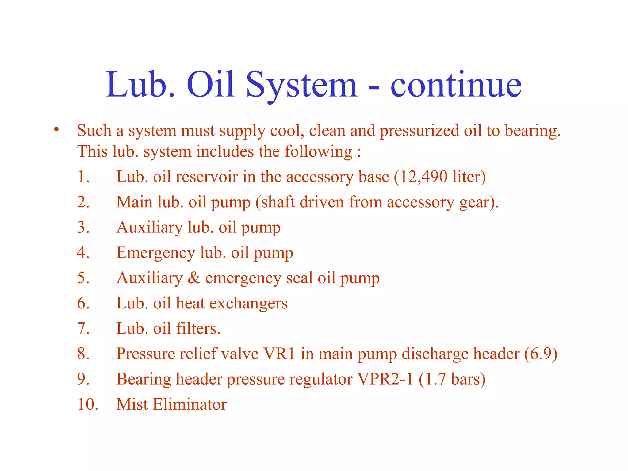 Lub. Oil System - continue
• Such a system must supply cool, clean and pressurized oil to bearing.
  This lub. system includes the following :
  1. Lub. oil reservoir in the accessory base (12,490 liter)
  2. Main lub. oil pump (shaft driven from accessory gear).
  3. Auxiliary lub. oil pump
  4. Emergency lub. oil pump
  5. Auxiliary & emergency seal oil pump
  6. Lub. oil heat exchangers
  7. Lub. oil filters.
  8. Pressure relief valve VR1 in main pump discharge header (6.9)
  9. Bearing header pressure regulator VPR2-1 (1.7 bars)
  10. Mist Eliminator
 