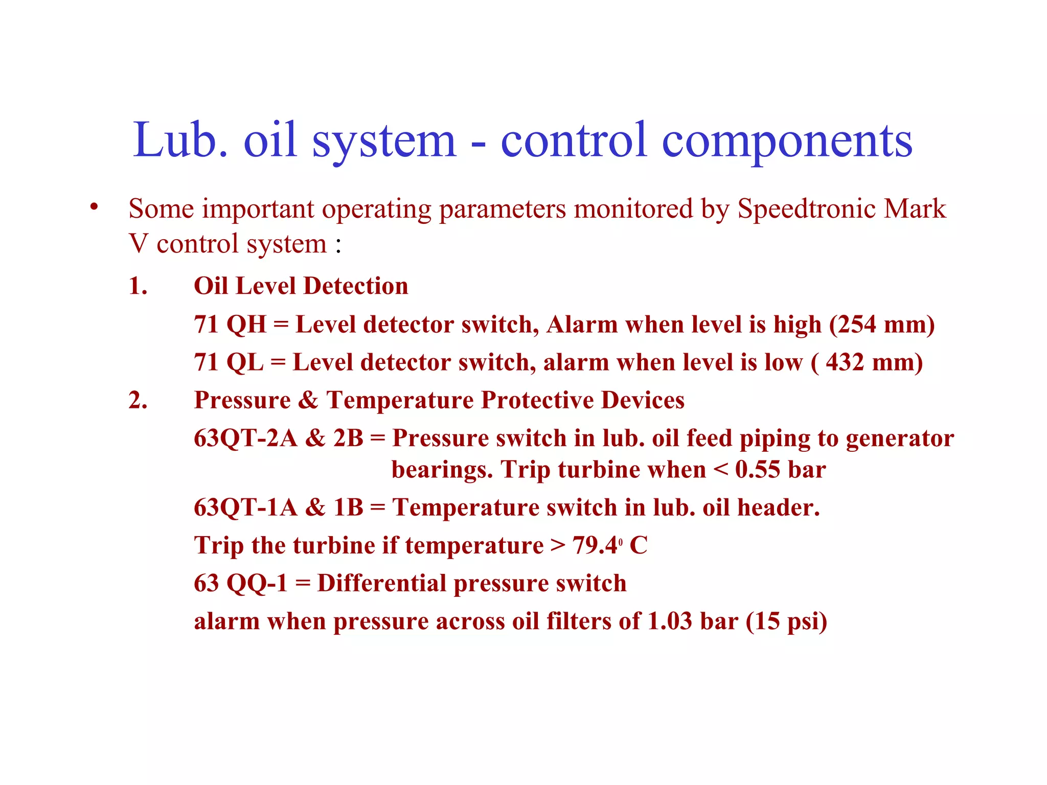 Lub. oil system - control components
• Some important operating parameters monitored by Speedtronic Mark
  V control system :
   1.   Oil Level Detection
        71 QH = Level detector switch, Alarm when level is high (254 mm)
        71 QL = Level detector switch, alarm when level is low ( 432 mm)
   2.   Pressure & Temperature Protective Devices
        63QT-2A & 2B = Pressure switch in lub. oil feed piping to generator
                          bearings. Trip turbine when < 0.55 bar
        63QT-1A & 1B = Temperature switch in lub. oil header.
        Trip the turbine if temperature > 79.4o C
        63 QQ-1 = Differential pressure switch
        alarm when pressure across oil filters of 1.03 bar (15 psi)
 