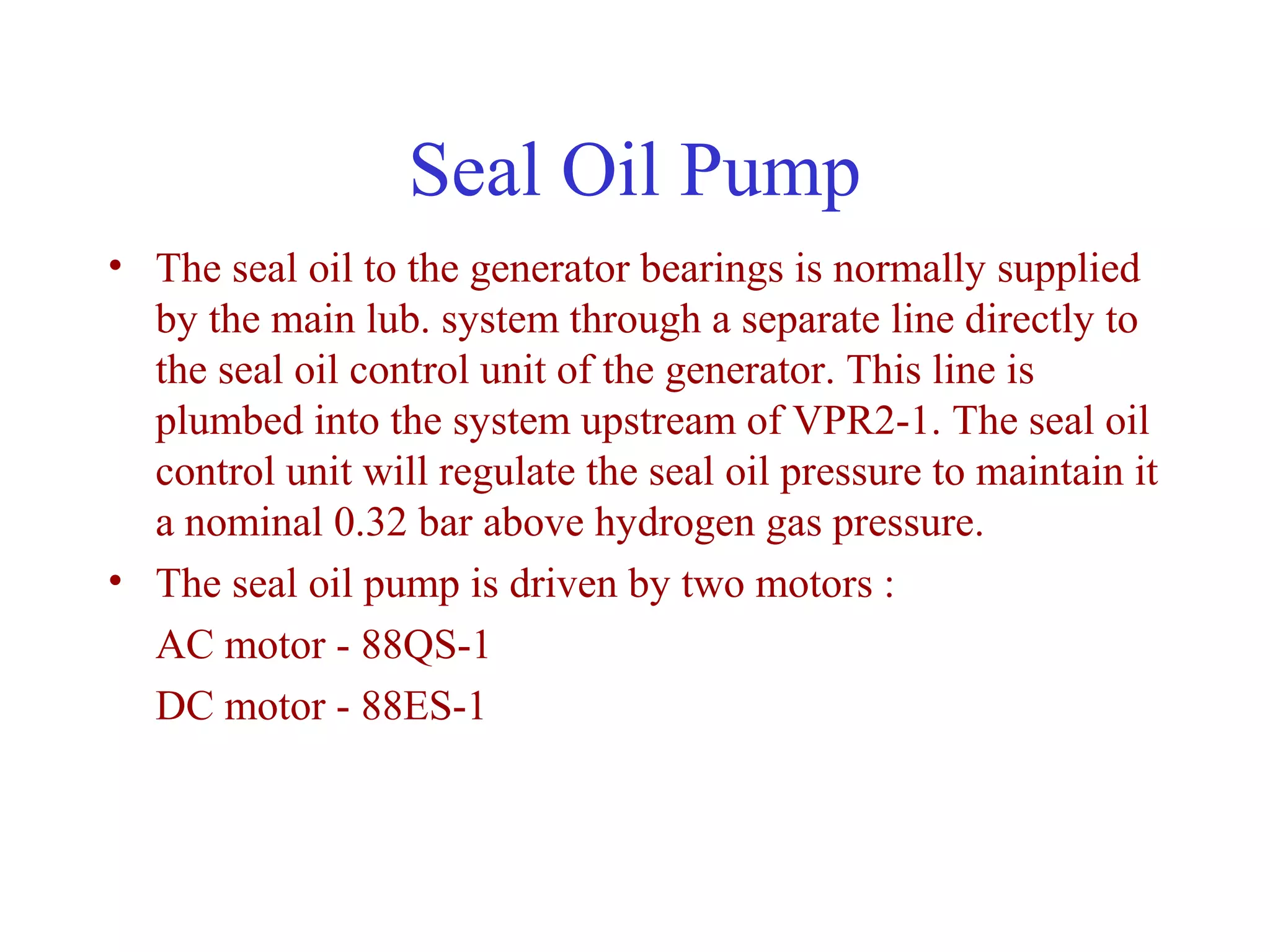 Seal Oil Pump
• The seal oil to the generator bearings is normally supplied
  by the main lub. system through a separate line directly to
  the seal oil control unit of the generator. This line is
  plumbed into the system upstream of VPR2-1. The seal oil
  control unit will regulate the seal oil pressure to maintain it
  a nominal 0.32 bar above hydrogen gas pressure.
• The seal oil pump is driven by two motors :
  AC motor - 88QS-1
  DC motor - 88ES-1
 