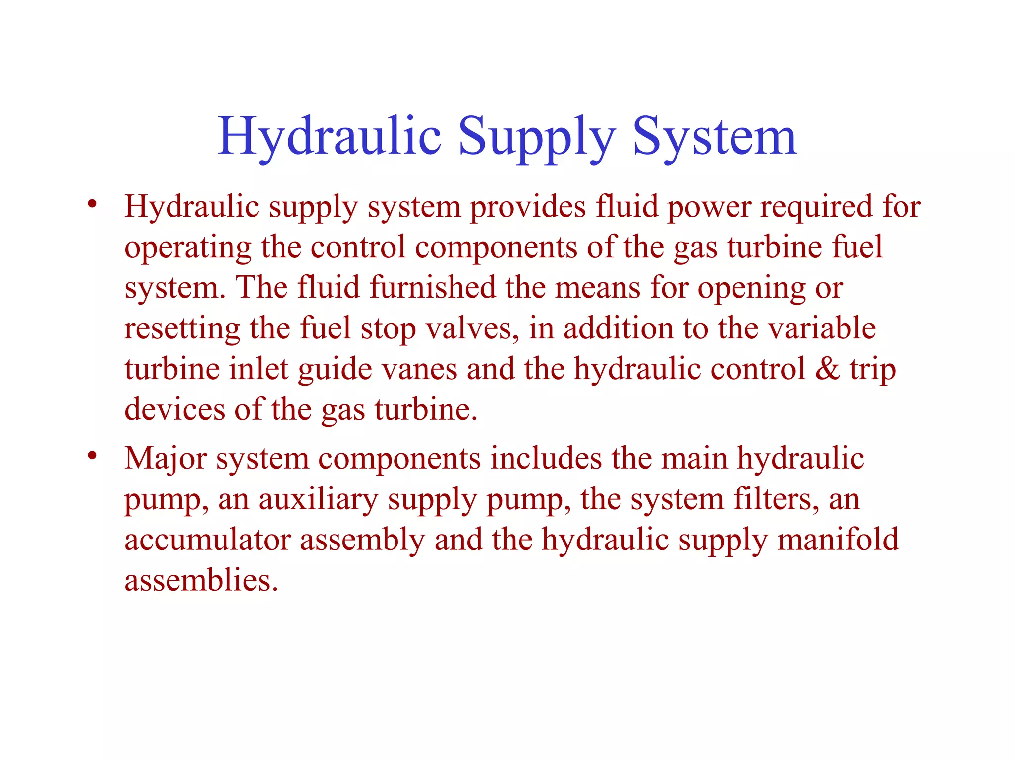 Hydraulic Supply System
• Hydraulic supply system provides fluid power required for
  operating the control components of the gas turbine fuel
  system. The fluid furnished the means for opening or
  resetting the fuel stop valves, in addition to the variable
  turbine inlet guide vanes and the hydraulic control & trip
  devices of the gas turbine.
• Major system components includes the main hydraulic
  pump, an auxiliary supply pump, the system filters, an
  accumulator assembly and the hydraulic supply manifold
  assemblies.
 