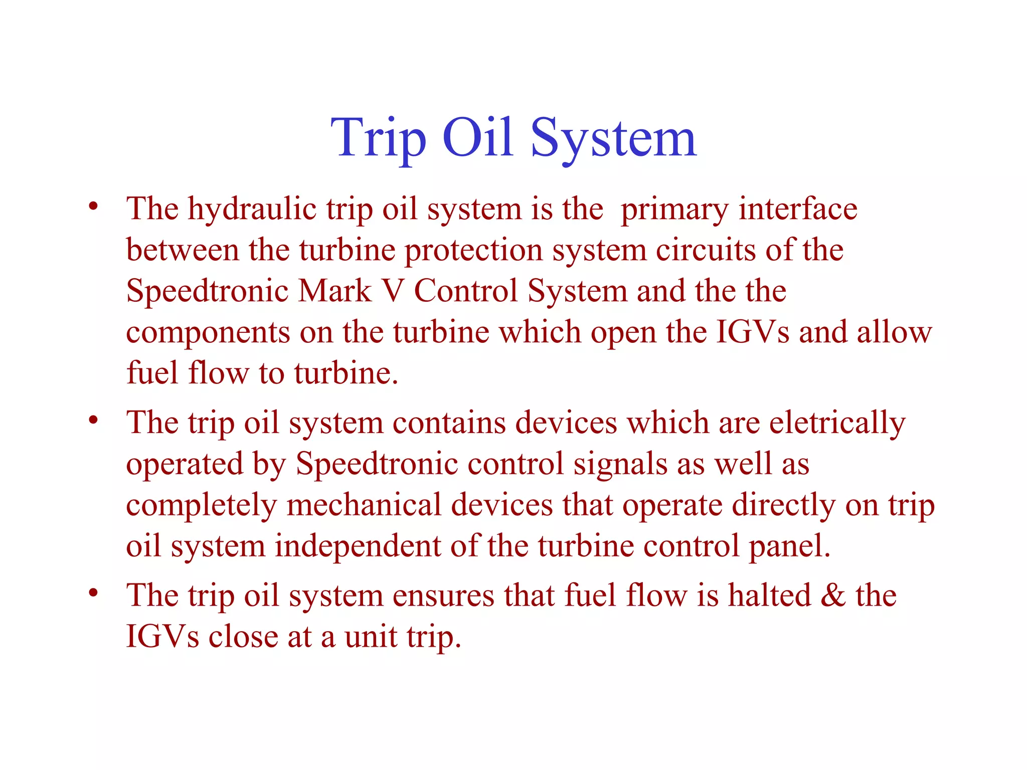 Trip Oil System
• The hydraulic trip oil system is the primary interface
  between the turbine protection system circuits of the
  Speedtronic Mark V Control System and the the
  components on the turbine which open the IGVs and allow
  fuel flow to turbine.
• The trip oil system contains devices which are eletrically
  operated by Speedtronic control signals as well as
  completely mechanical devices that operate directly on trip
  oil system independent of the turbine control panel.
• The trip oil system ensures that fuel flow is halted & the
  IGVs close at a unit trip.
 