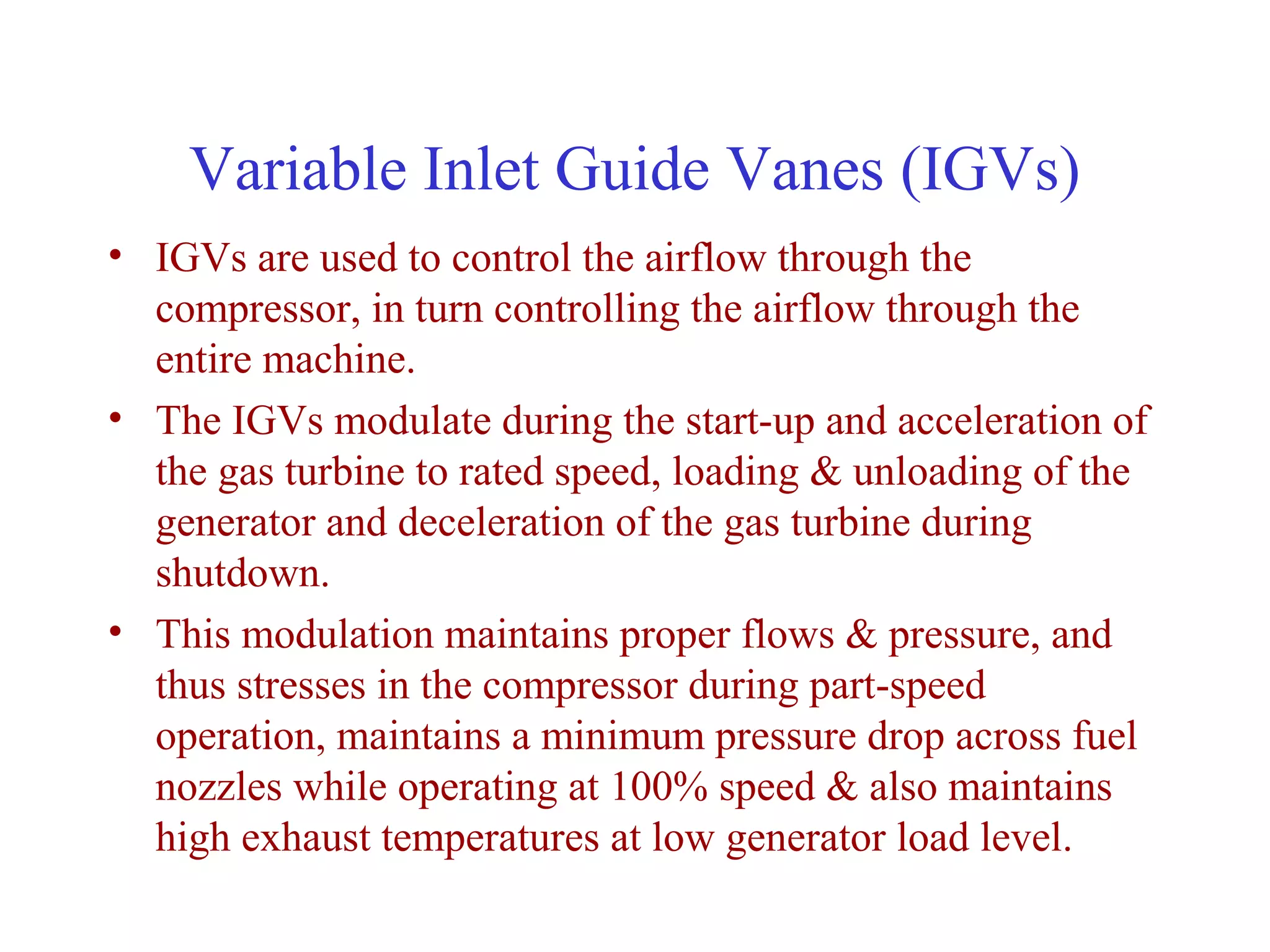 Variable Inlet Guide Vanes (IGVs)
• IGVs are used to control the airflow through the
  compressor, in turn controlling the airflow through the
  entire machine.
• The IGVs modulate during the start-up and acceleration of
  the gas turbine to rated speed, loading & unloading of the
  generator and deceleration of the gas turbine during
  shutdown.
• This modulation maintains proper flows & pressure, and
  thus stresses in the compressor during part-speed
  operation, maintains a minimum pressure drop across fuel
  nozzles while operating at 100% speed & also maintains
  high exhaust temperatures at low generator load level.
 
