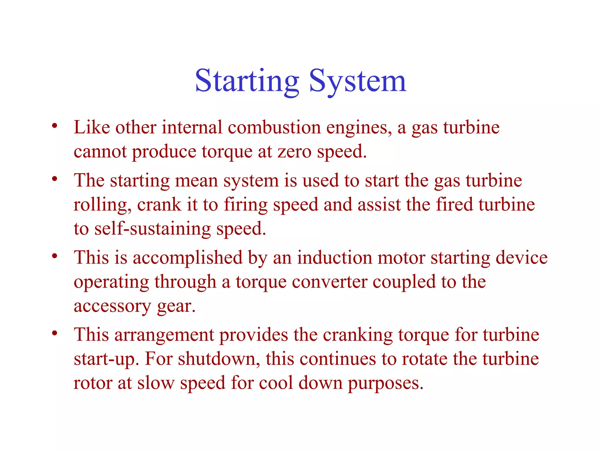 Starting System
• Like other internal combustion engines, a gas turbine
  cannot produce torque at zero speed.
• The starting mean system is used to start the gas turbine
  rolling, crank it to firing speed and assist the fired turbine
  to self-sustaining speed.
• This is accomplished by an induction motor starting device
  operating through a torque converter coupled to the
  accessory gear.
• This arrangement provides the cranking torque for turbine
  start-up. For shutdown, this continues to rotate the turbine
  rotor at slow speed for cool down purposes.
 