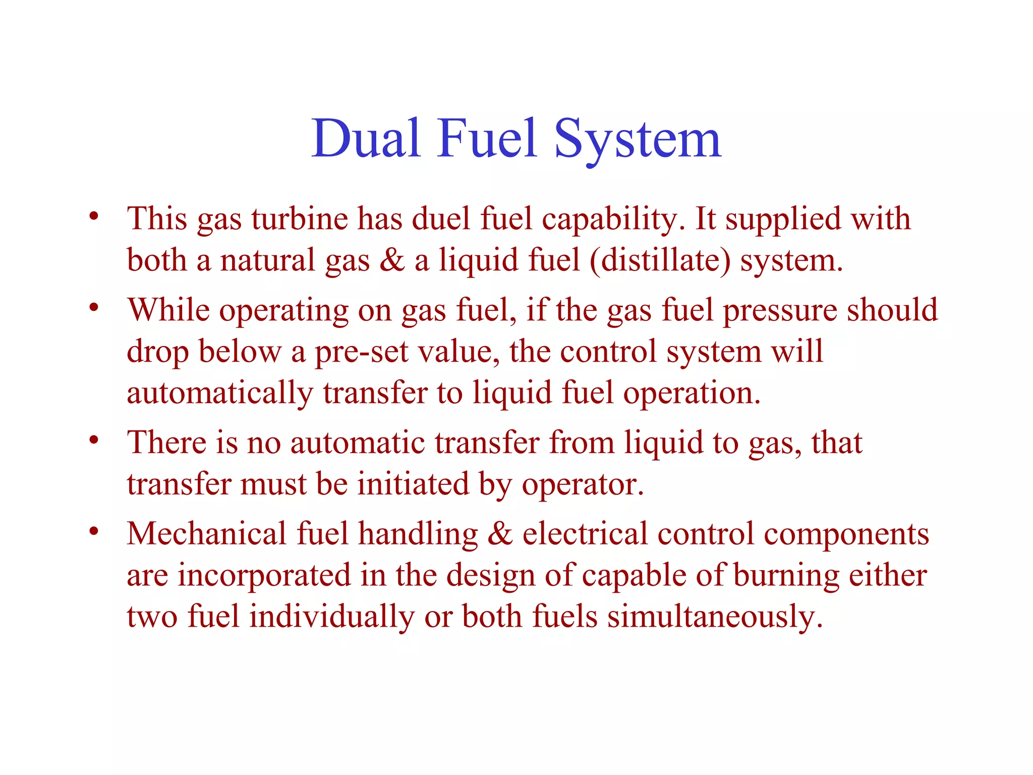 Dual Fuel System
• This gas turbine has duel fuel capability. It supplied with
  both a natural gas & a liquid fuel (distillate) system.
• While operating on gas fuel, if the gas fuel pressure should
  drop below a pre-set value, the control system will
  automatically transfer to liquid fuel operation.
• There is no automatic transfer from liquid to gas, that
  transfer must be initiated by operator.
• Mechanical fuel handling & electrical control components
  are incorporated in the design of capable of burning either
  two fuel individually or both fuels simultaneously.
 