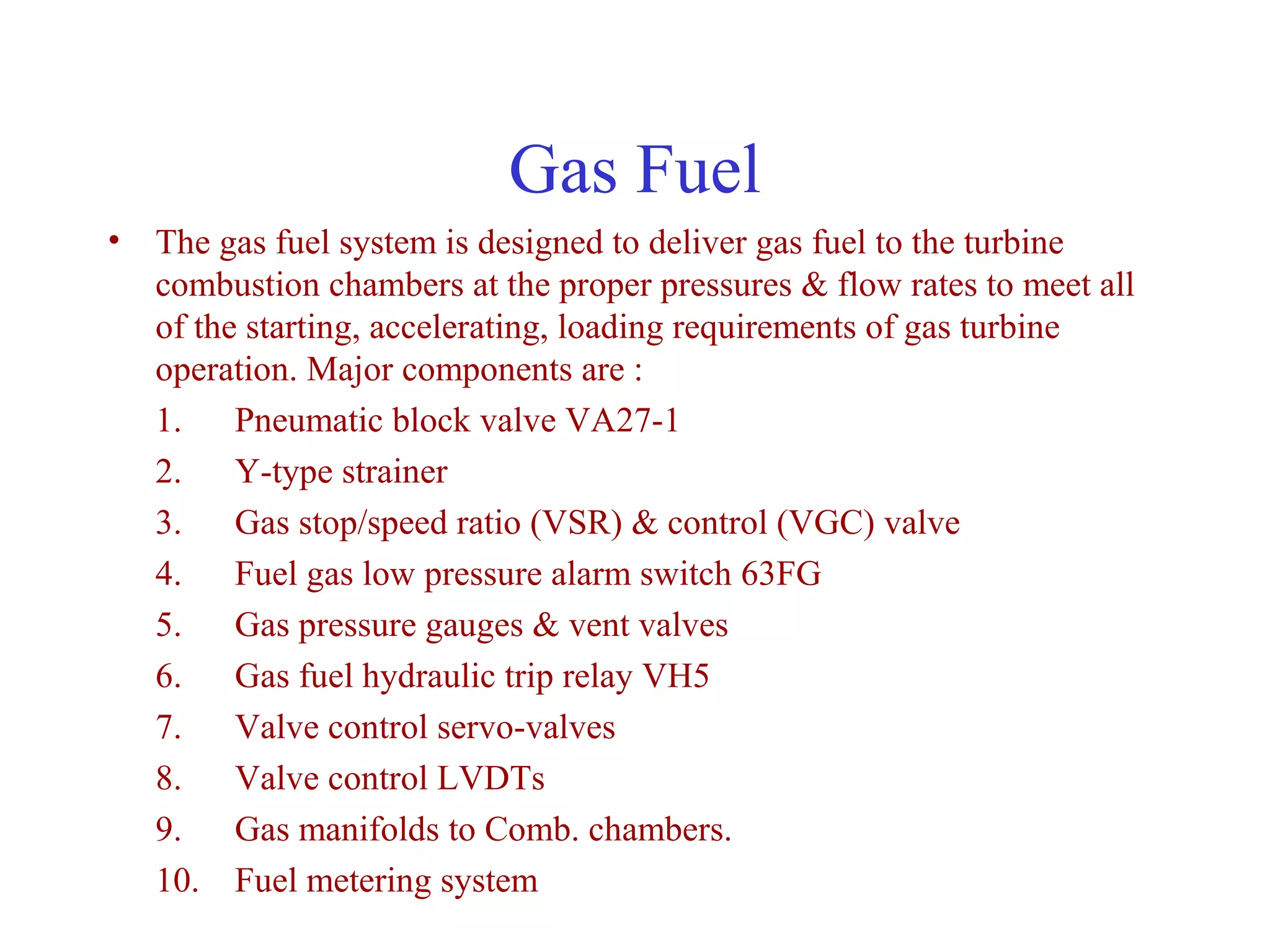 Gas Fuel
• The gas fuel system is designed to deliver gas fuel to the turbine
  combustion chambers at the proper pressures & flow rates to meet all
  of the starting, accelerating, loading requirements of gas turbine
  operation. Major components are :
  1. Pneumatic block valve VA27-1
  2. Y-type strainer
  3. Gas stop/speed ratio (VSR) & control (VGC) valve
  4. Fuel gas low pressure alarm switch 63FG
  5. Gas pressure gauges & vent valves
  6. Gas fuel hydraulic trip relay VH5
  7. Valve control servo-valves
  8. Valve control LVDTs
  9. Gas manifolds to Comb. chambers.
  10. Fuel metering system
 