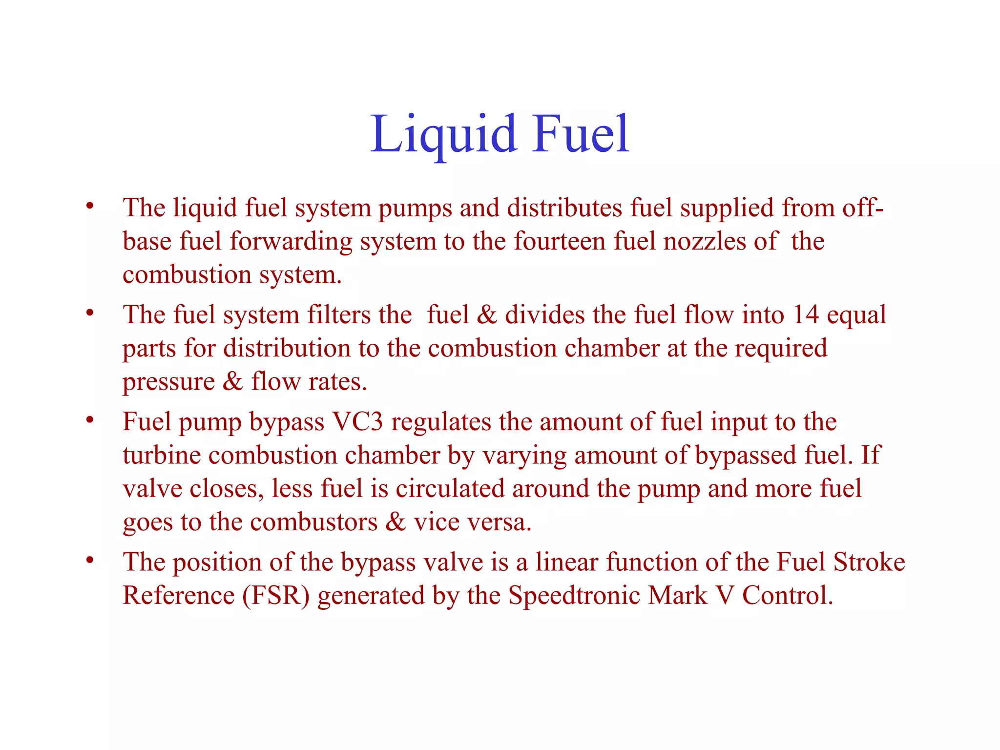 Liquid Fuel
• The liquid fuel system pumps and distributes fuel supplied from off-
  base fuel forwarding system to the fourteen fuel nozzles of the
  combustion system.
• The fuel system filters the fuel & divides the fuel flow into 14 equal
  parts for distribution to the combustion chamber at the required
  pressure & flow rates.
• Fuel pump bypass VC3 regulates the amount of fuel input to the
  turbine combustion chamber by varying amount of bypassed fuel. If
  valve closes, less fuel is circulated around the pump and more fuel
  goes to the combustors & vice versa.
• The position of the bypass valve is a linear function of the Fuel Stroke
  Reference (FSR) generated by the Speedtronic Mark V Control.
 