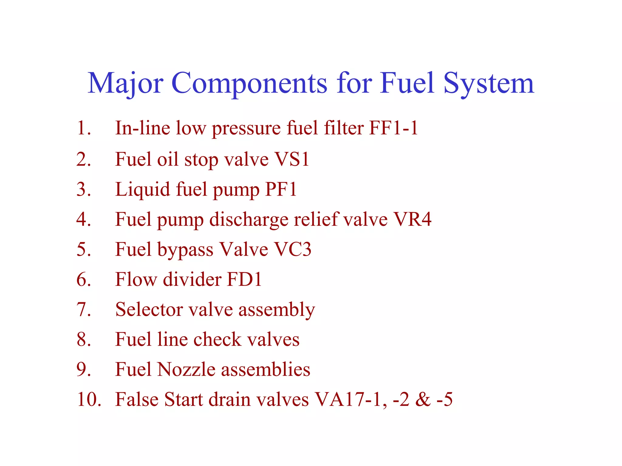 Major Components for Fuel System
1.    In-line low pressure fuel filter FF1-1
2.    Fuel oil stop valve VS1
3.    Liquid fuel pump PF1
4.    Fuel pump discharge relief valve VR4
5.    Fuel bypass Valve VC3
6.    Flow divider FD1
7.    Selector valve assembly
8.    Fuel line check valves
9.    Fuel Nozzle assemblies
10.   False Start drain valves VA17-1, -2 & -5
 