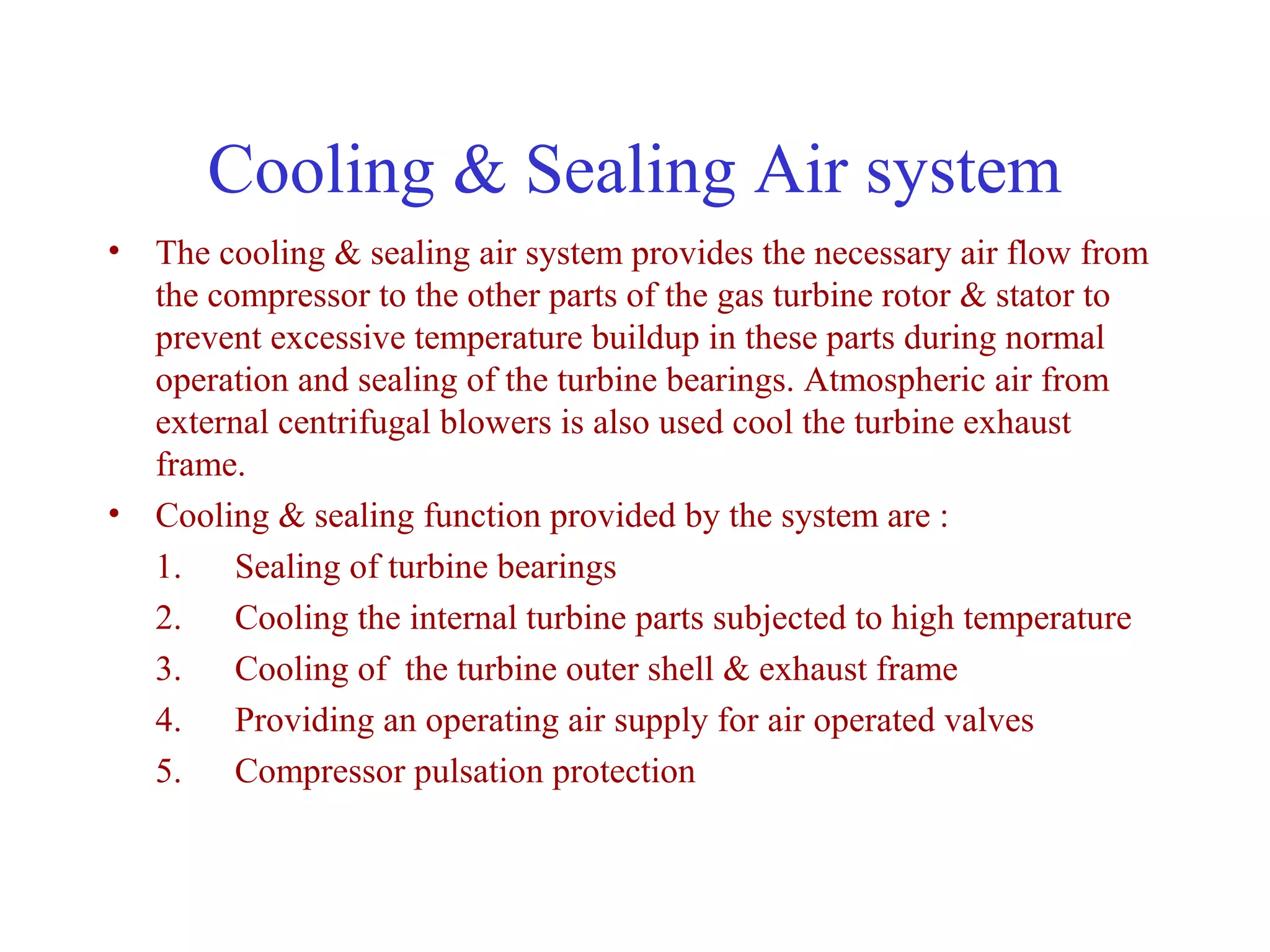 Cooling & Sealing Air system
• The cooling & sealing air system provides the necessary air flow from
  the compressor to the other parts of the gas turbine rotor & stator to
  prevent excessive temperature buildup in these parts during normal
  operation and sealing of the turbine bearings. Atmospheric air from
  external centrifugal blowers is also used cool the turbine exhaust
  frame.
• Cooling & sealing function provided by the system are :
  1. Sealing of turbine bearings
  2. Cooling the internal turbine parts subjected to high temperature
  3. Cooling of the turbine outer shell & exhaust frame
  4. Providing an operating air supply for air operated valves
  5. Compressor pulsation protection
 