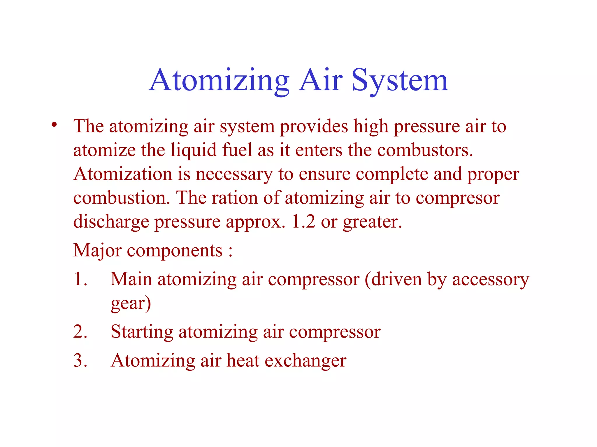 Atomizing Air System
• The atomizing air system provides high pressure air to
  atomize the liquid fuel as it enters the combustors.
  Atomization is necessary to ensure complete and proper
  combustion. The ration of atomizing air to compresor
  discharge pressure approx. 1.2 or greater.
  Major components :
  1. Main atomizing air compressor (driven by accessory
       gear)
  2. Starting atomizing air compressor
  3. Atomizing air heat exchanger
 