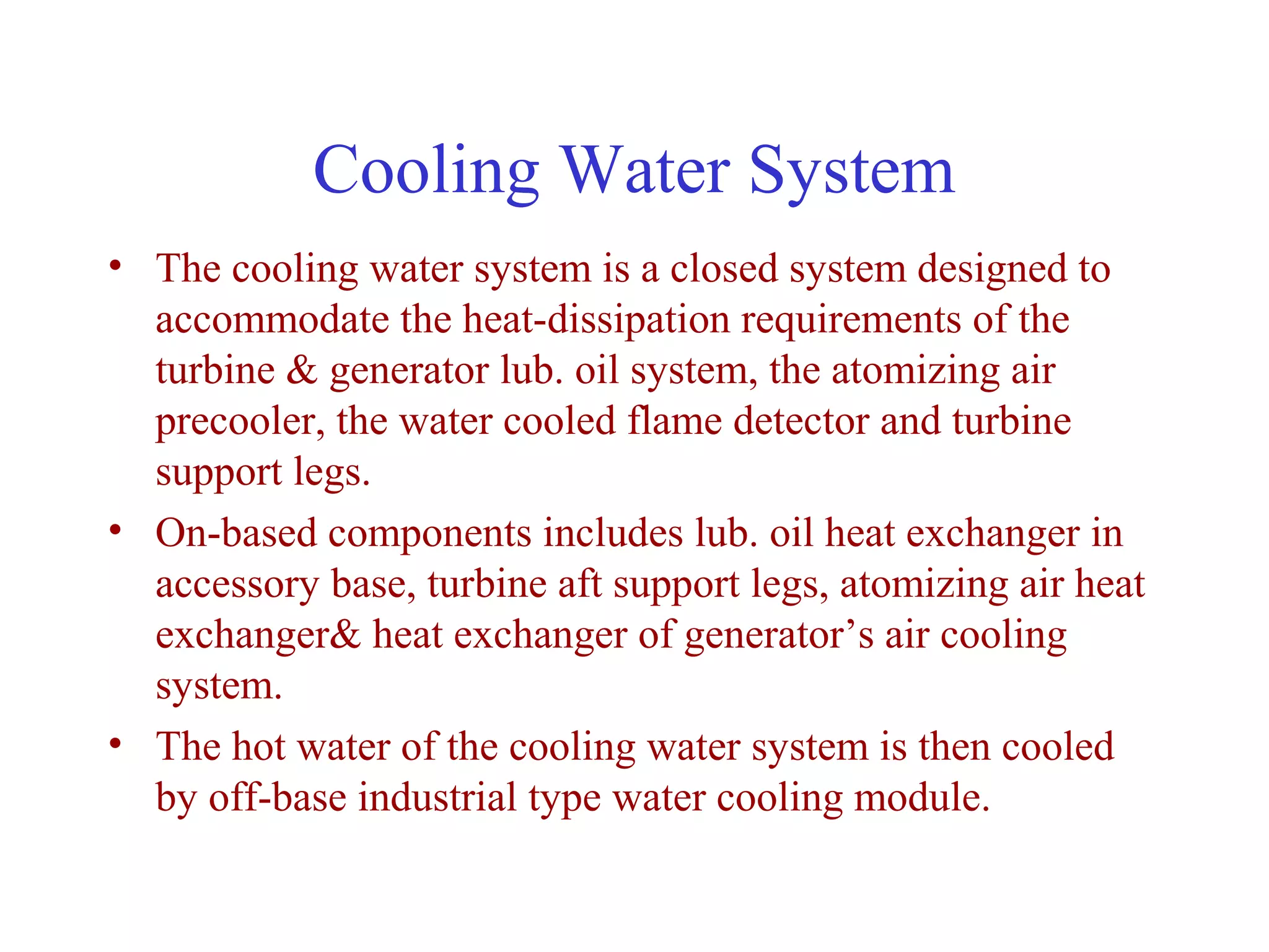 Cooling Water System
• The cooling water system is a closed system designed to
  accommodate the heat-dissipation requirements of the
  turbine & generator lub. oil system, the atomizing air
  precooler, the water cooled flame detector and turbine
  support legs.
• On-based components includes lub. oil heat exchanger in
  accessory base, turbine aft support legs, atomizing air heat
  exchanger& heat exchanger of generator’s air cooling
  system.
• The hot water of the cooling water system is then cooled
  by off-base industrial type water cooling module.
 
